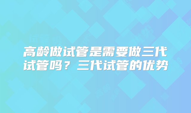 高龄做试管是需要做三代试管吗？三代试管的优势