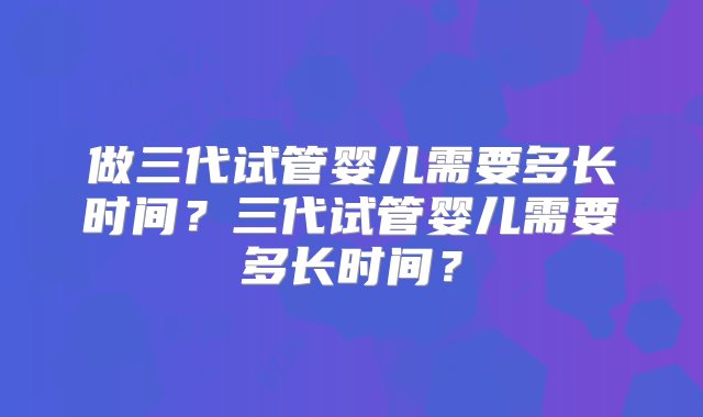 做三代试管婴儿需要多长时间？三代试管婴儿需要多长时间？