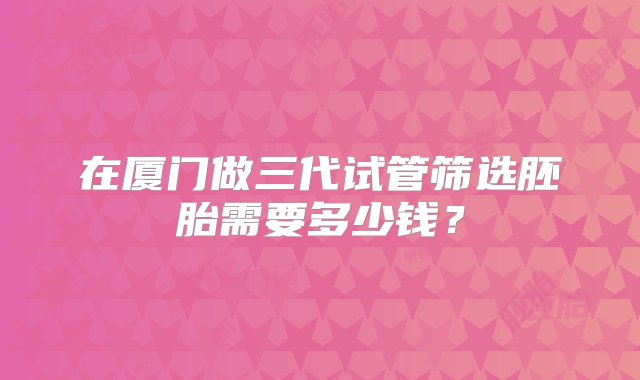 在厦门做三代试管筛选胚胎需要多少钱？