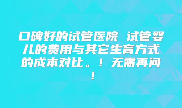 口碑好的试管医院 试管婴儿的费用与其它生育方式的成本对比。！无需再问！