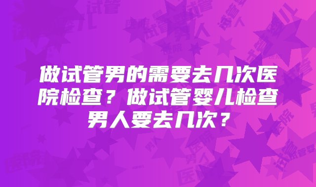 做试管男的需要去几次医院检查？做试管婴儿检查男人要去几次？