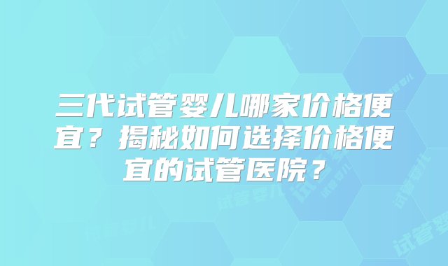 三代试管婴儿哪家价格便宜？揭秘如何选择价格便宜的试管医院？