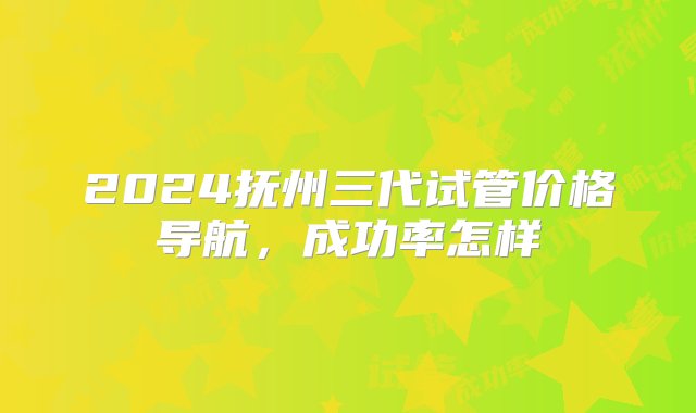 2024抚州三代试管价格导航，成功率怎样