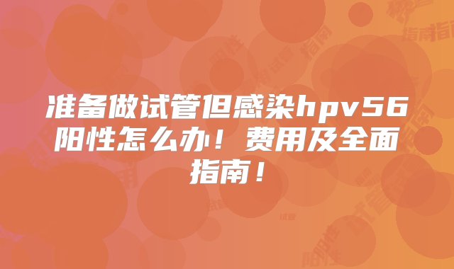 准备做试管但感染hpv56阳性怎么办！费用及全面指南！