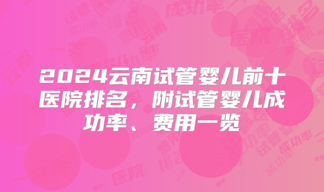 2024云南试管婴儿前十医院排名，附试管婴儿成功率、费用一览