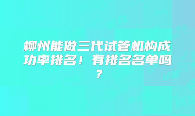 柳州能做三代试管机构成功率排名！有排名名单吗？