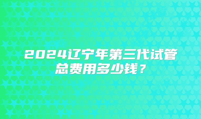 2024辽宁年第三代试管总费用多少钱？