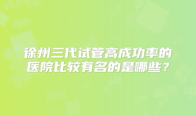 徐州三代试管高成功率的医院比较有名的是哪些？