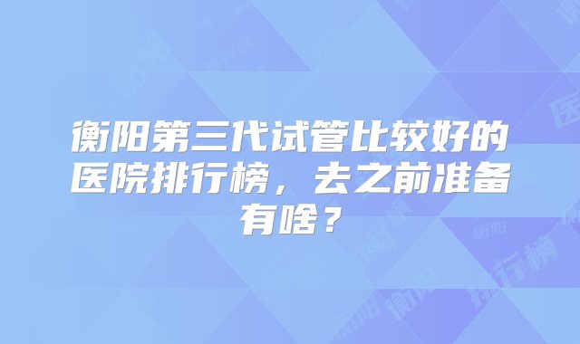 衡阳第三代试管比较好的医院排行榜，去之前准备有啥？