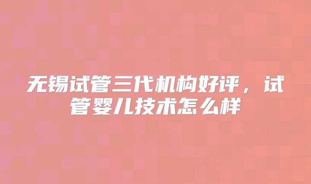 无锡试管三代机构好评，试管婴儿技术怎么样