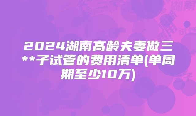 2024湖南高龄夫妻做三**子试管的费用清单(单周期至少10万)