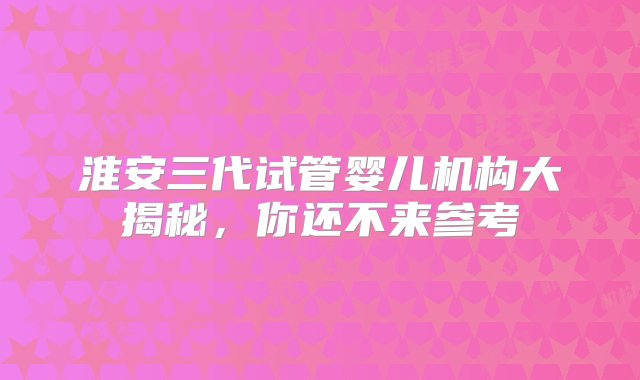 淮安三代试管婴儿机构大揭秘，你还不来参考