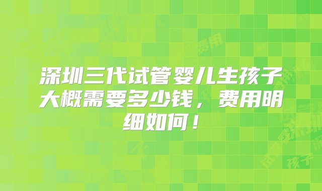 深圳三代试管婴儿生孩子大概需要多少钱，费用明细如何！