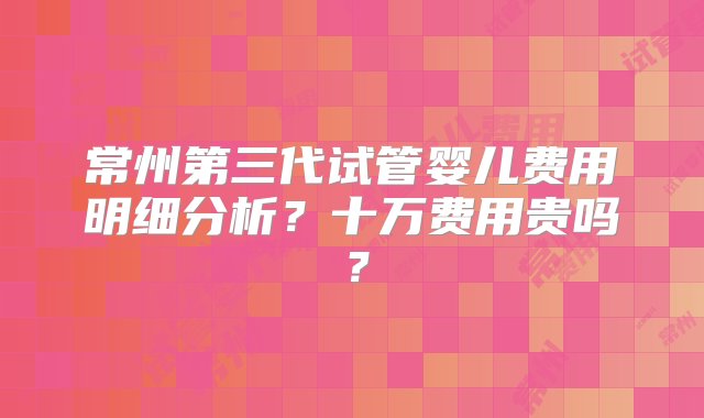 常州第三代试管婴儿费用明细分析？十万费用贵吗？