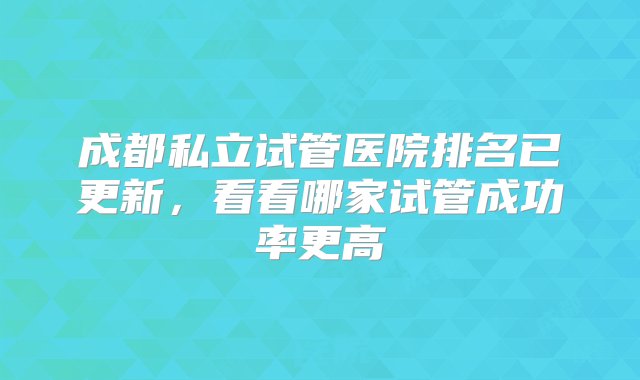 成都私立试管医院排名已更新，看看哪家试管成功率更高