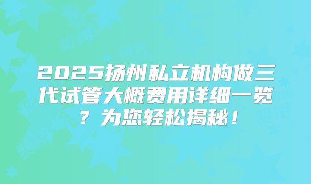 2025扬州私立机构做三代试管大概费用详细一览？为您轻松揭秘！