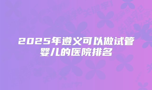 2025年遵义可以做试管婴儿的医院排名