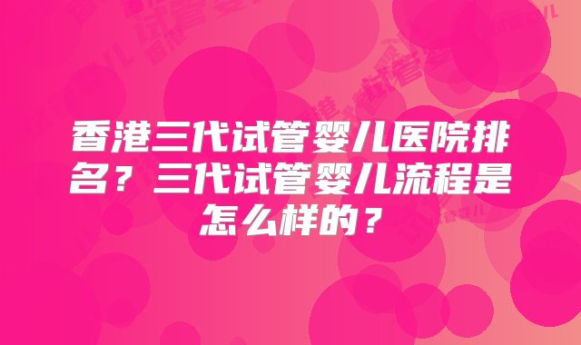 香港三代试管婴儿医院排名？三代试管婴儿流程是怎么样的？