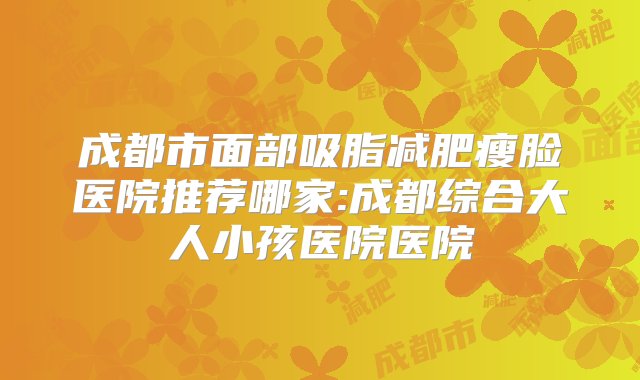 成都市面部吸脂减肥瘦脸医院推荐哪家:成都综合大人小孩医院医院