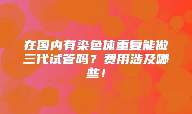 在国内有染色体重复能做三代试管吗？费用涉及哪些！