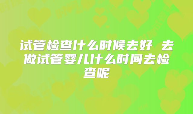 试管检查什么时候去好 去做试管婴儿什么时间去检查呢