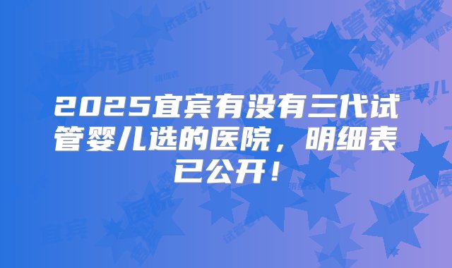 2025宜宾有没有三代试管婴儿选的医院，明细表已公开！