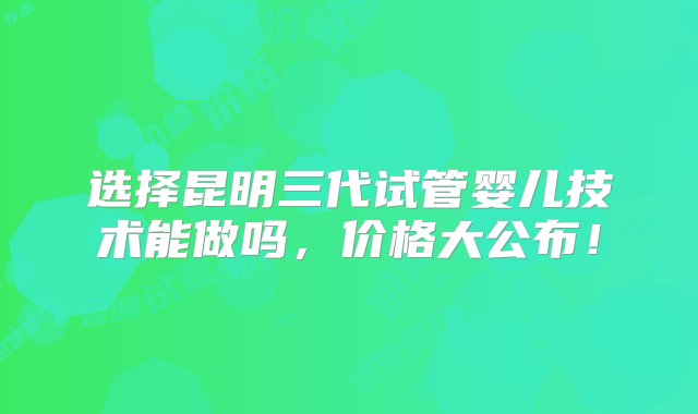 选择昆明三代试管婴儿技术能做吗，价格大公布！