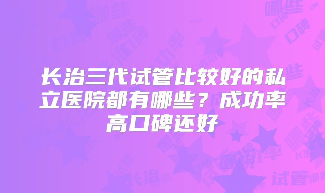 长治三代试管比较好的私立医院都有哪些？成功率高口碑还好