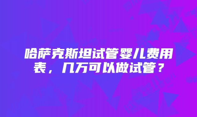 哈萨克斯坦试管婴儿费用表，几万可以做试管？