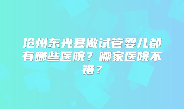 沧州东光县做试管婴儿都有哪些医院？哪家医院不错？