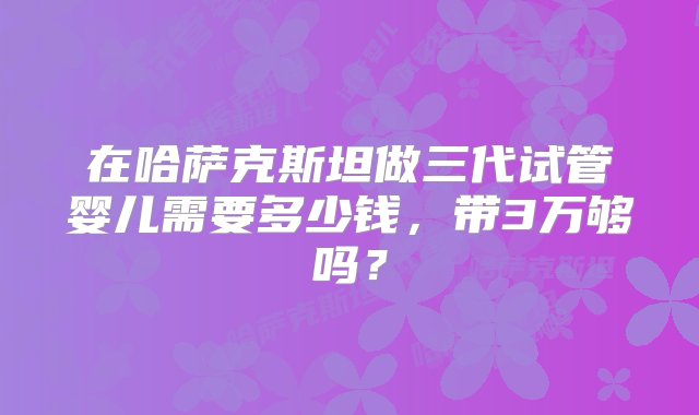 在哈萨克斯坦做三代试管婴儿需要多少钱，带3万够吗？