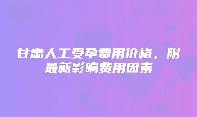 甘肃人工受孕费用价格，附最新影响费用因素