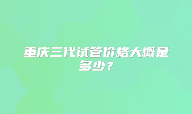 重庆三代试管价格大概是多少？