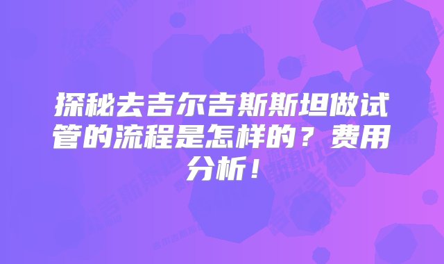 探秘去吉尔吉斯斯坦做试管的流程是怎样的？费用分析！