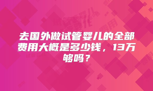 去国外做试管婴儿的全部费用大概是多少钱，13万够吗？