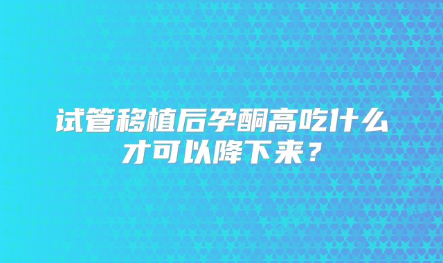 试管移植后孕酮高吃什么才可以降下来？