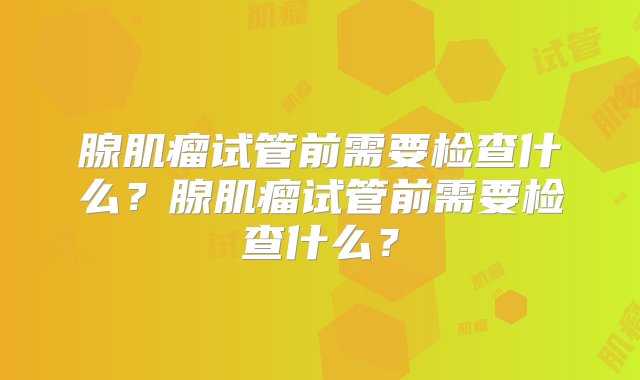 腺肌瘤试管前需要检查什么？腺肌瘤试管前需要检查什么？