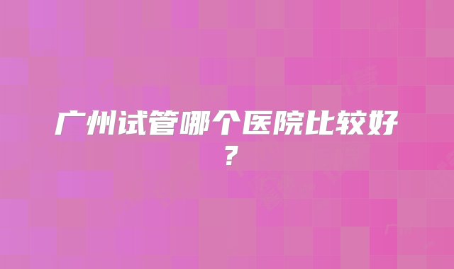 广州试管哪个医院比较好？