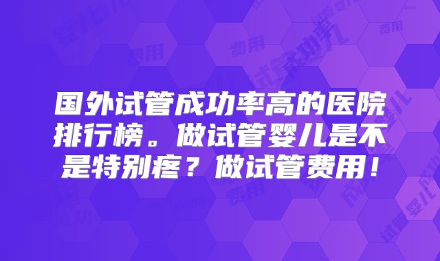 国外试管成功率高的医院排行榜。做试管婴儿是不是特别疼？做试管费用！