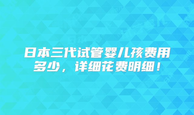 日本三代试管婴儿孩费用多少，详细花费明细！