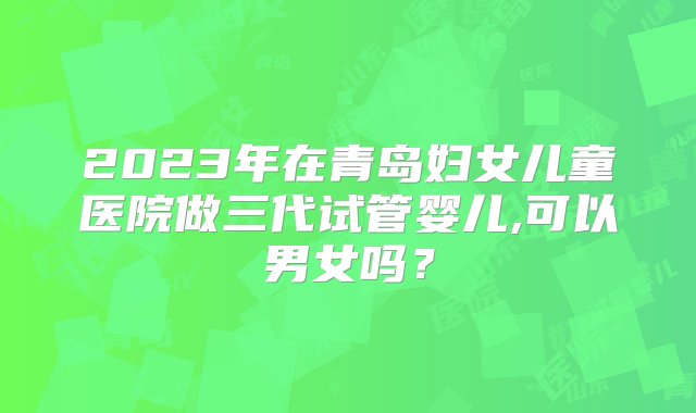 2023年在青岛妇女儿童医院做三代试管婴儿,可以男女吗？