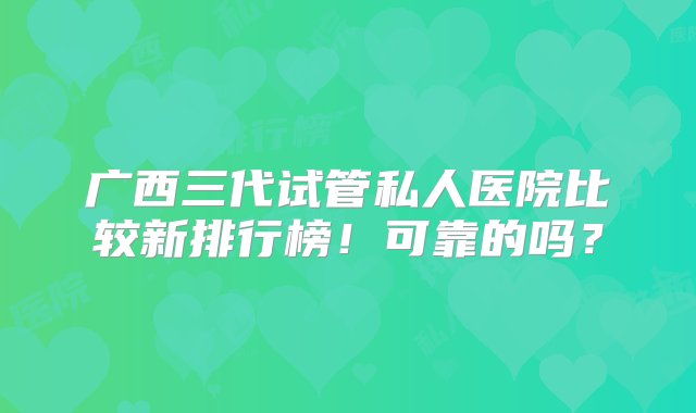 广西三代试管私人医院比较新排行榜！可靠的吗？