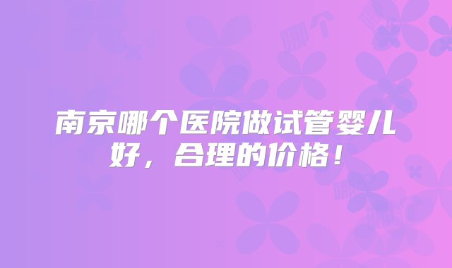 南京哪个医院做试管婴儿好，合理的价格！