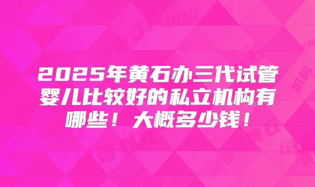 2025年黄石办三代试管婴儿比较好的私立机构有哪些！大概多少钱！