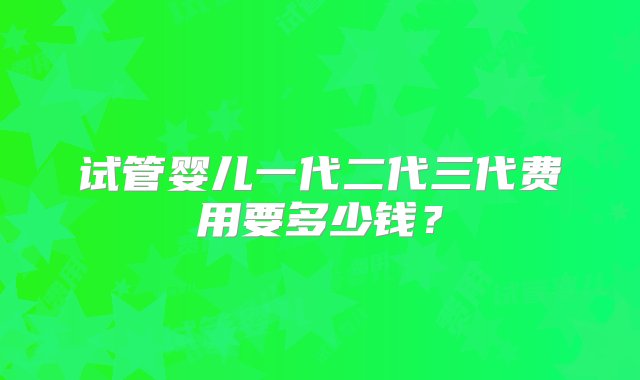 试管婴儿一代二代三代费用要多少钱？