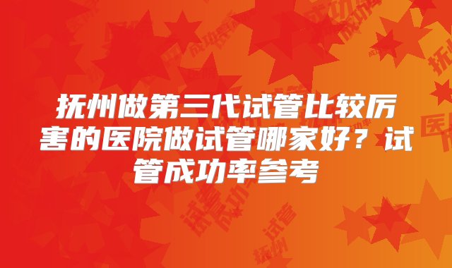 抚州做第三代试管比较厉害的医院做试管哪家好？试管成功率参考