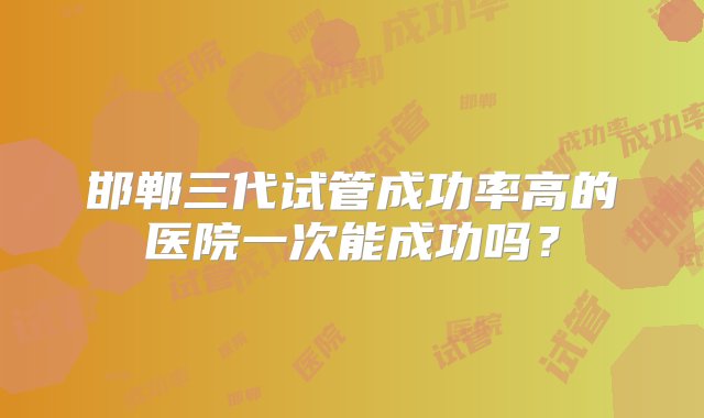 邯郸三代试管成功率高的医院一次能成功吗？