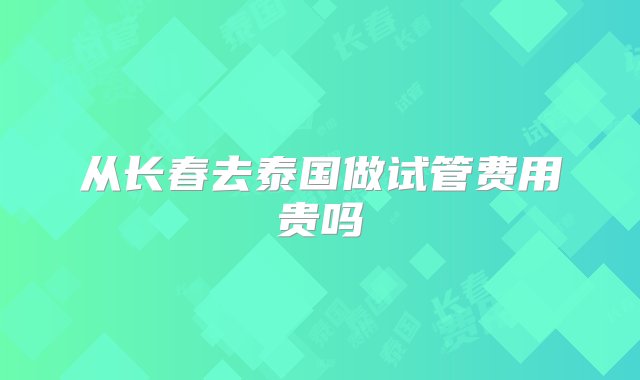 从长春去泰国做试管费用贵吗