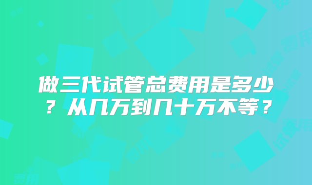 做三代试管总费用是多少？从几万到几十万不等？