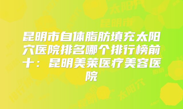 昆明市自体脂肪填充太阳穴医院排名哪个排行榜前十：昆明美莱医疗美容医院